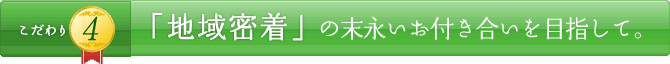 こだわり4 「地域密着」の末永いお付き合いを目指して。